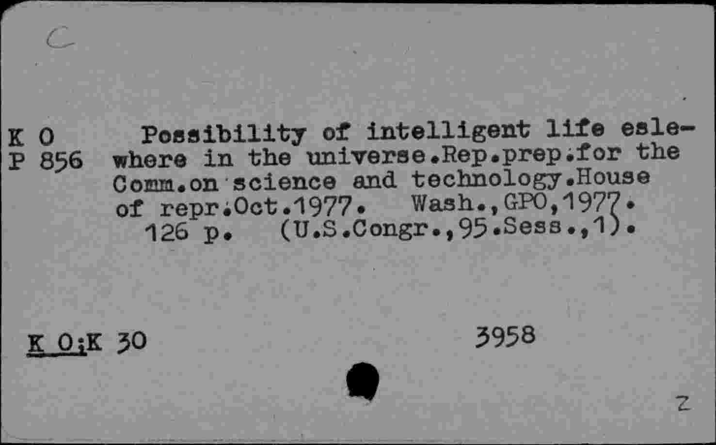 ﻿K 0 Possibility of intelligent life esle P 856 where in the universe.Rep.prep.for the Comm.on science and technology.House of repr;Oct.1977.	Wash.,GPO,1977.
126 p. (U.S.Congr.,95.Sess.,1).
K O;K 50
5958